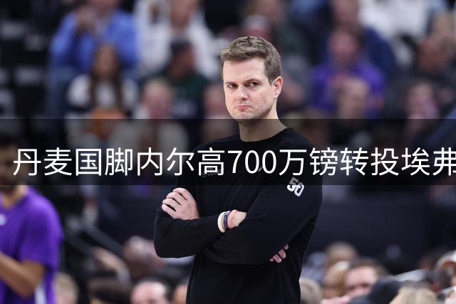 丹麦国脚内尔高700万镑转投埃弗顿 将身披太妃糖战袍至2028